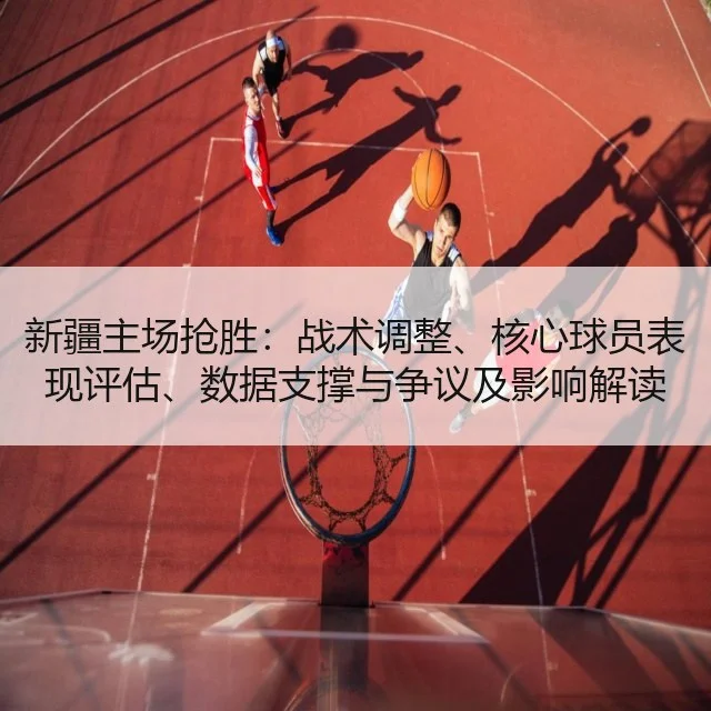 新疆主场抢胜:战术调整、核心球员表现评估、数据支撑与争议及影响解读